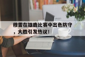 九游娱乐-关于穆雷在雄鹿比赛中出色防守，大胜引发热议！的信息